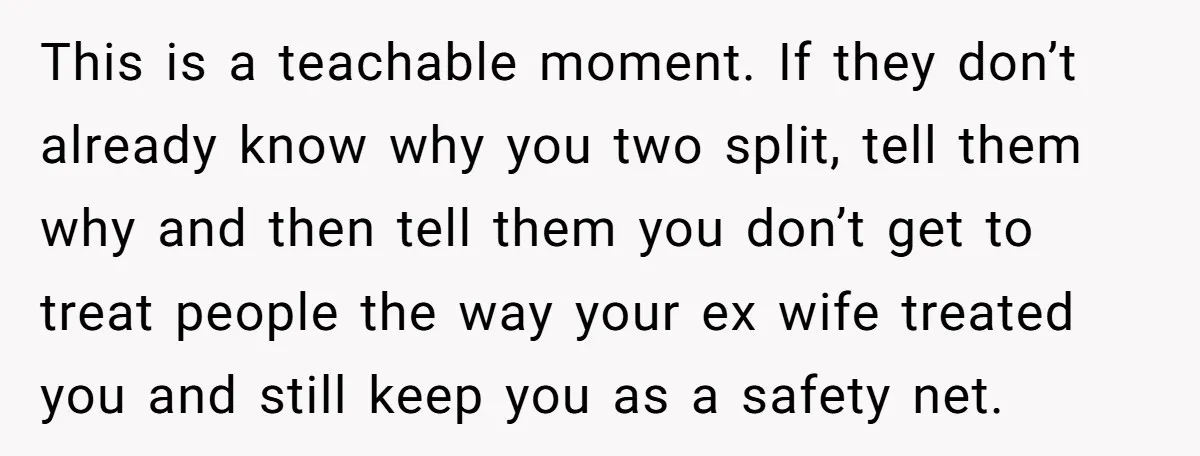 His Kids Want Him to Help Their Struggling Mom, But He Refuses, and Now They Think He’s Heartless This is a teachable moment. If they don’t already know why you two split, tell them why and then tell them you don’t get to treat people the way your...
