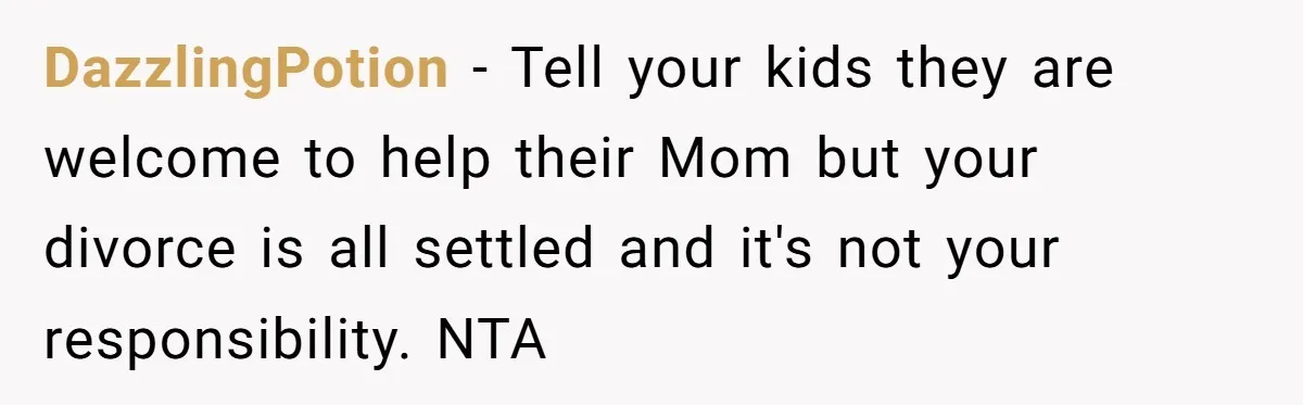 His Kids Want Him to Help Their Struggling Mom, But He Refuses, and Now They Think He’s Heartless DazzlingPotion − Tell your kids they are welcome to help their Mom but your divorce is all settled and it's not your responsibility. NTA