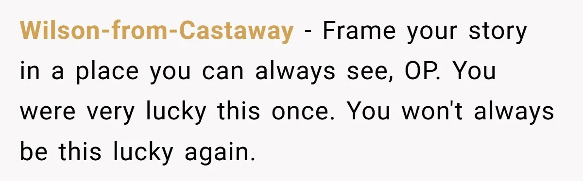 Wilson-from-Castaway − Frame your story in a place you can always see, OP. You were very lucky this once. You won't always be this lucky again.