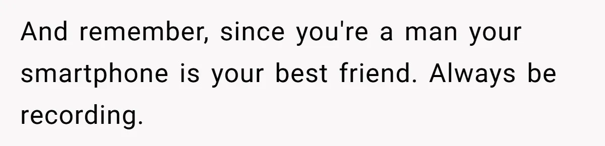 And remember, since you're a man your smartphone is your best friend. Always be recording.