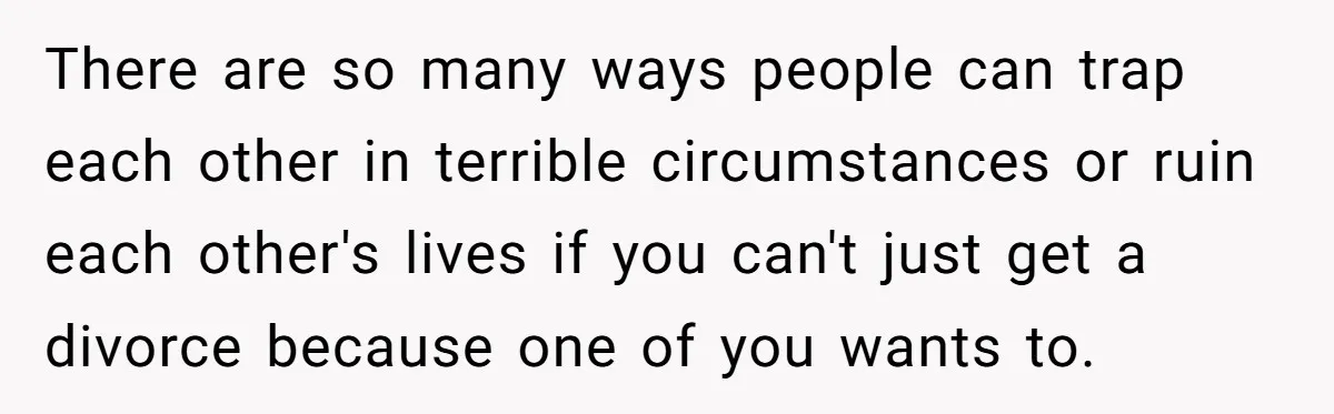 There are so many ways people can trap each other in terrible circumstances or ruin each other's lives if you can't just get a divorce because one of you wants...