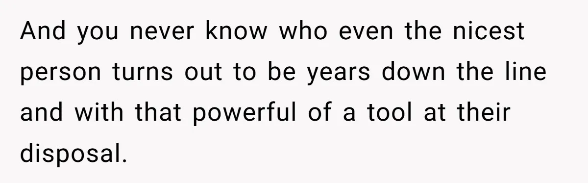 And you never know who even the nicest person turns out to be years down the line and with that powerful of a tool at their disposal.