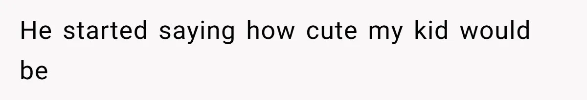 He started saying how cute my kid would be