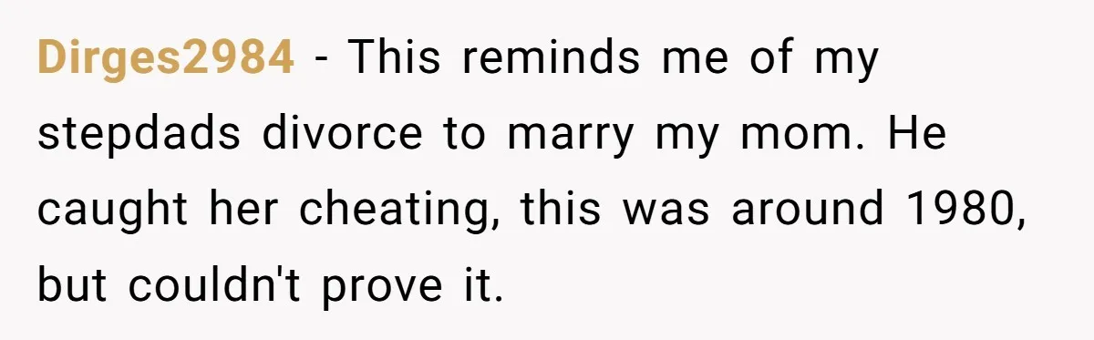 Dirges2984 − This reminds me of my stepdads divorce to marry my mom. He caught her cheating, this was around 1980, but couldn't prove it.