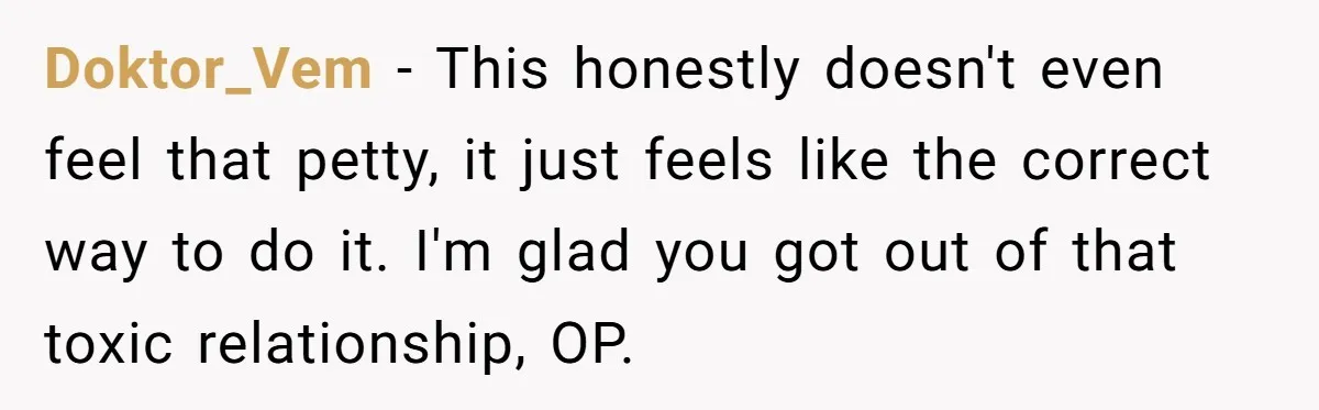 Doktor_Vem − This honestly doesn't even feel that petty, it just feels like the correct way to do it. I'm glad you got out of that toxic relationship, OP.