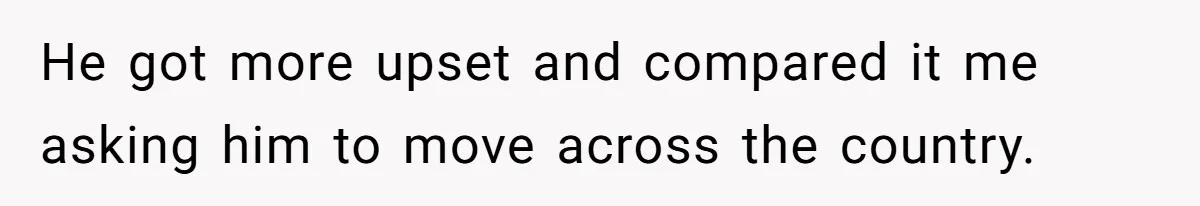 He got more upset and compared it me asking him to move across the country.