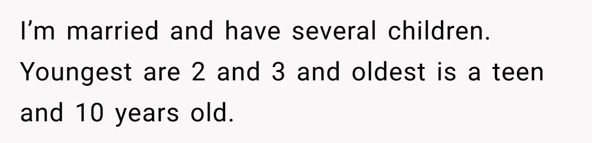 I’m married and have several children. Youngest are 2 and 3 and oldest is a teen and 10 years old.