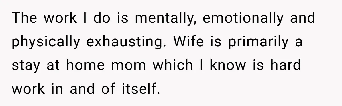 The work I do is mentally, emotionally and physically exhausting. Wife is primarily a stay at home mom which I know is hard work in and of itself.