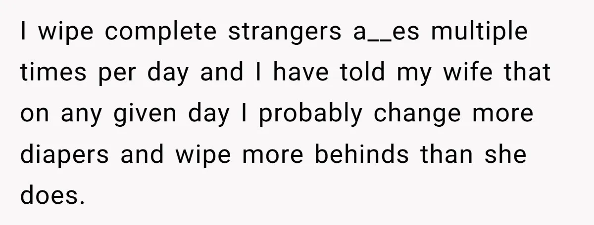 I wipe complete strangers a__es multiple times per day and I have told my wife that on any given day I probably change more diapers and wipe more behinds than...
