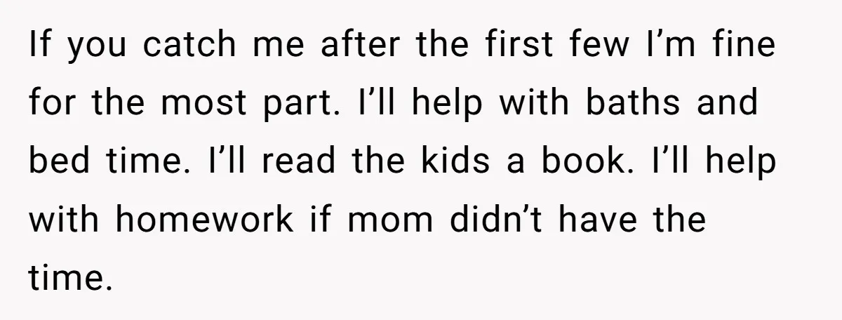 If you catch me after the first few I’m fine for the most part. I’ll help with baths and bed time. I’ll read the kids a book. I’ll help with...