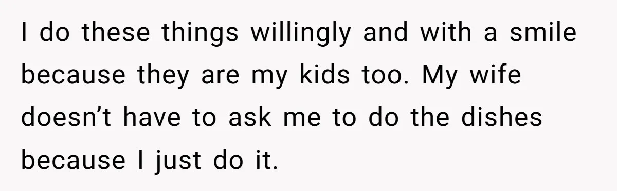 I do these things willingly and with a smile because they are my kids too. My wife doesn’t have to ask me to do the dishes because I just do...