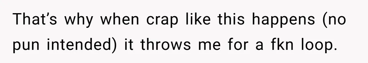 That’s why when crap like this happens (no pun intended) it throws me for a fkn loop.