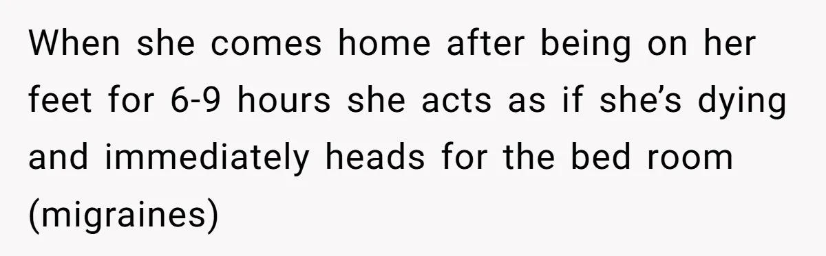 When she comes home after being on her feet for 6-9 hours she acts as if she’s dying and immediately heads for the bed room (migraines)