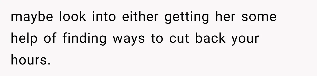 maybe look into either getting her some help of finding ways to cut back your hours.