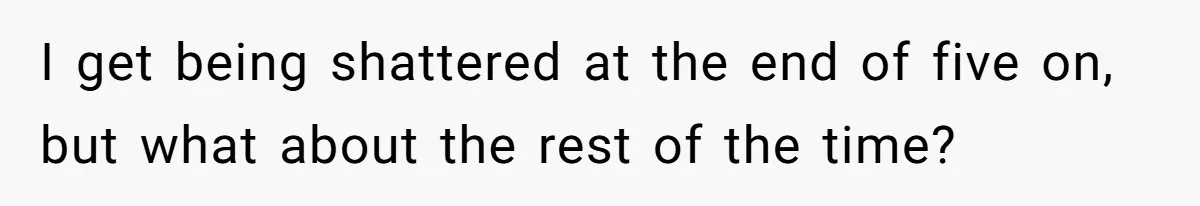 I get being shattered at the end of five on, but what about the rest of the time?
