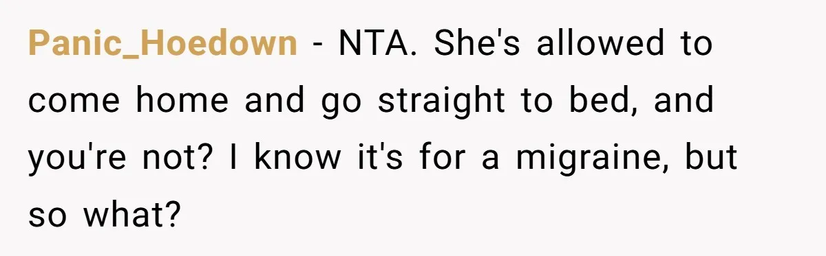Panic_Hoedown − NTA. She's allowed to come home and go straight to bed, and you're not? I know it's for a migraine, but so what?