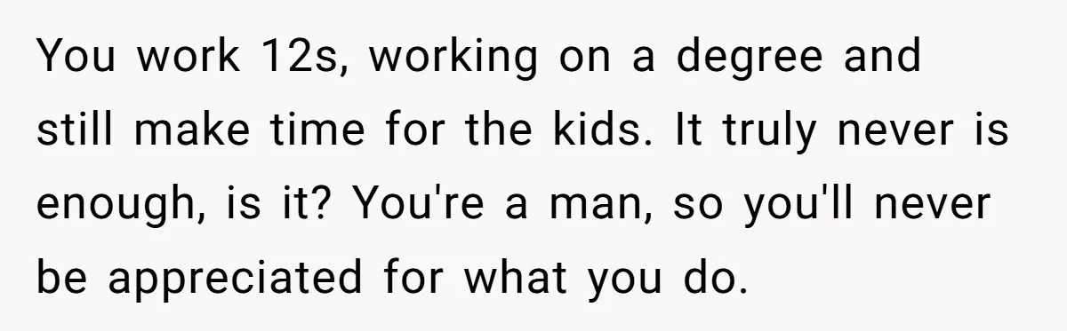 You work 12s, working on a degree and still make time for the kids. It truly never is enough, is it? You're a man, so you'll never be appreciated for...
