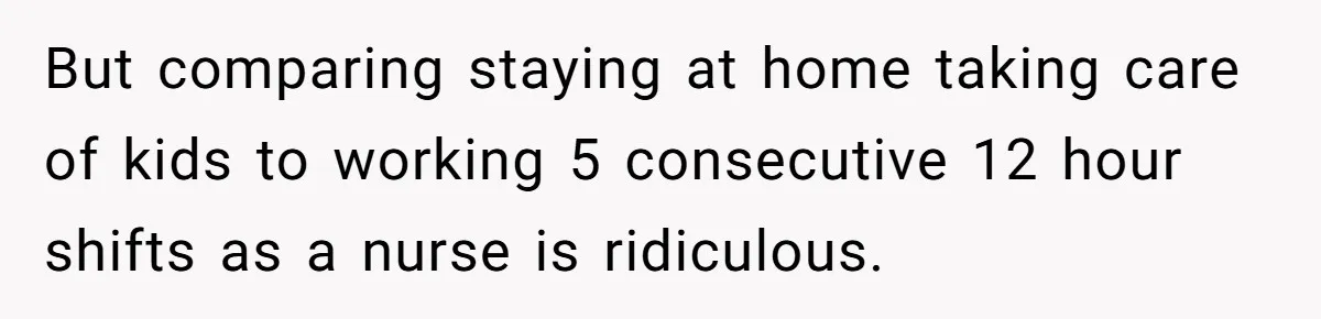 But comparing staying at home taking care of kids to working 5 consecutive 12 hour shifts as a nurse is ridiculous.