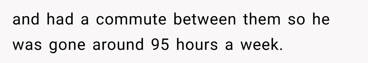 and had a commute between them so he was gone around 95 hours a week.