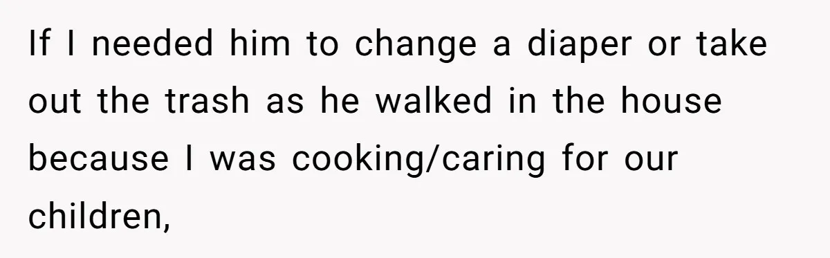 If I needed him to change a diaper or take out the trash as he walked in the house because I was cooking/caring for our children,