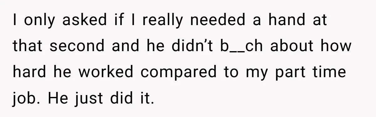 I only asked if I really needed a hand at that second and he didn’t b__ch about how hard he worked compared to my part time job. He just did...