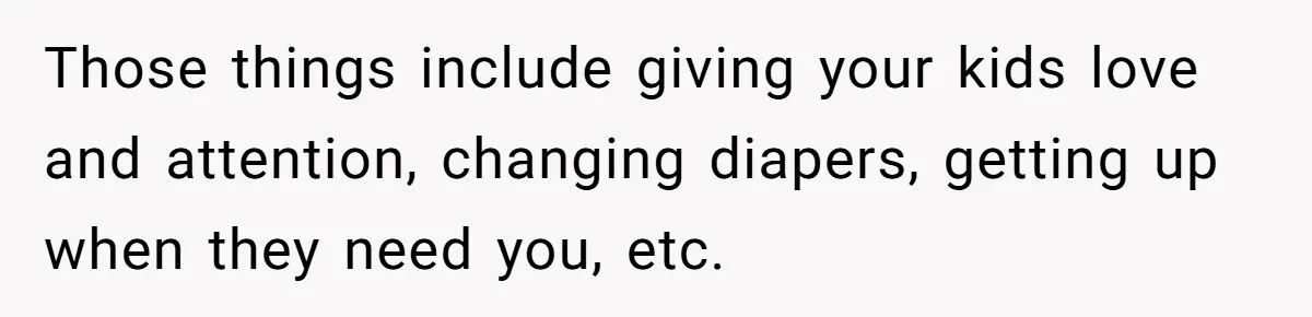 Those things include giving your kids love and attention, changing diapers, getting up when they need you, etc.