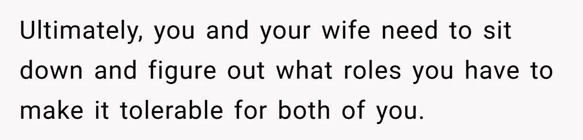 Ultimately, you and your wife need to sit down and figure out what roles you have to make it tolerable for both of you.
