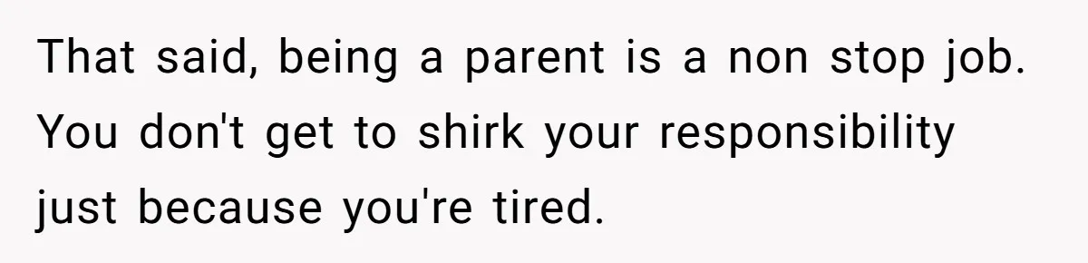 That said, being a parent is a non stop job. You don't get to shirk your responsibility just because you're tired.