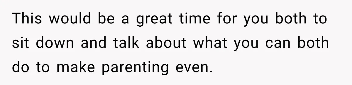 This would be a great time for you both to sit down and talk about what you can both do to make parenting even.