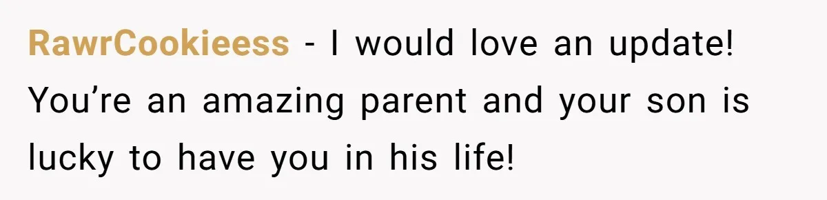 RawrCookieess − I would love an update! You’re an amazing parent and your son is lucky to have you in his life!