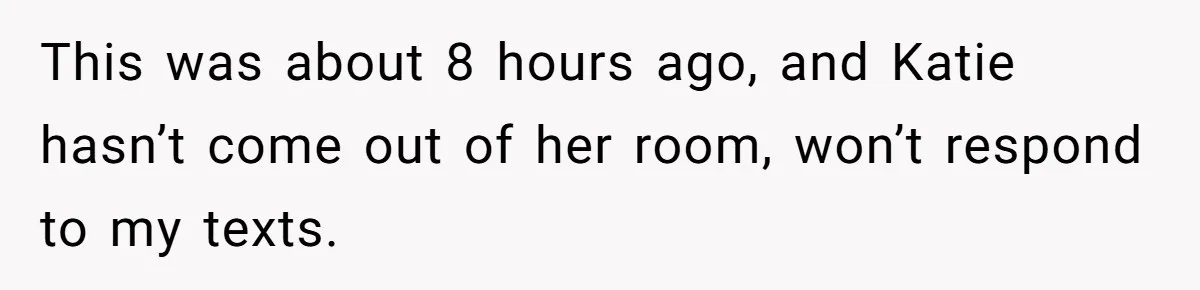 This was about 8 hours ago, and Katie hasn’t come out of her room, won’t respond to my texts.