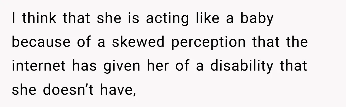 I think that she is acting like a baby because of a skewed perception that the internet has given her of a disability that she doesn’t have,
