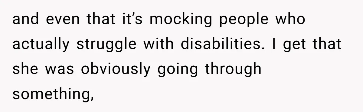 and even that it’s mocking people who actually struggle with disabilities. I get that she was obviously going through something,