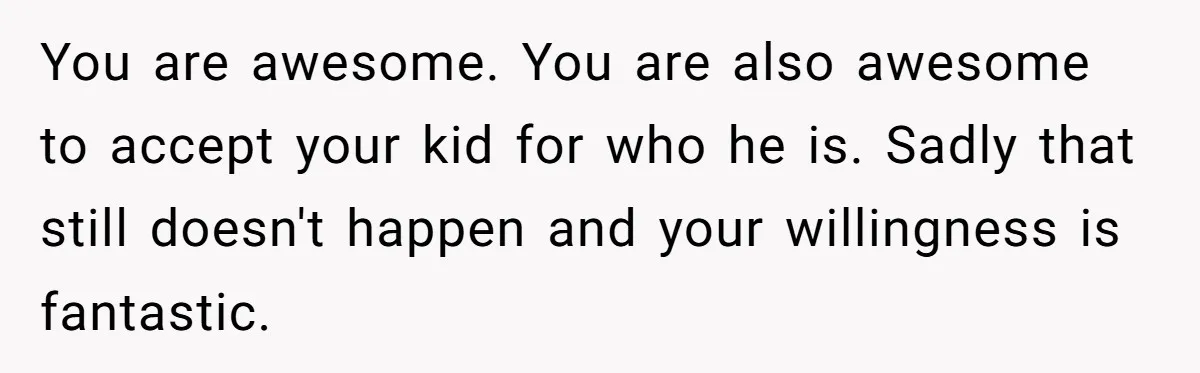You are awesome. You are also awesome to accept your kid for who he is. Sadly that still doesn't happen and your willingness is fantastic.