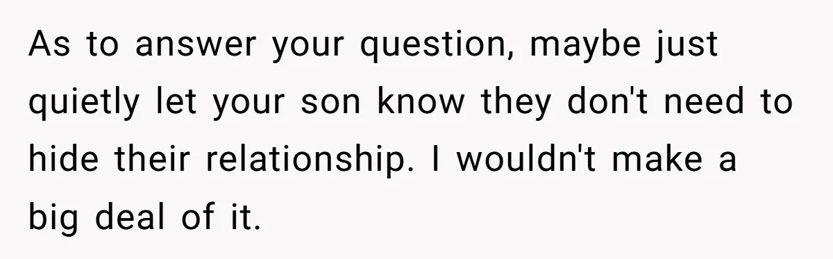 As to answer your question, maybe just quietly let your son know they don't need to hide their relationship. I wouldn't make a big deal of it.