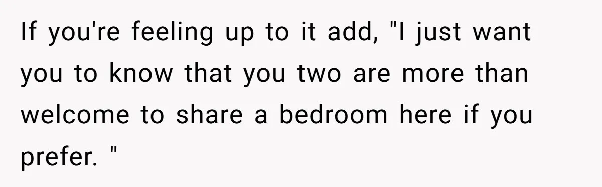If you're feeling up to it add, "I just want you to know that you two are more than welcome to share a bedroom here if you prefer. "