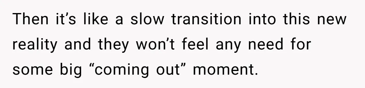 Then it’s like a slow transition into this new reality and they won’t feel any need for some big “coming out” moment.