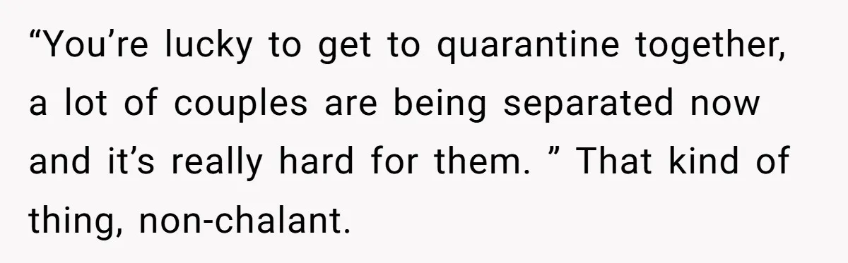 “You’re lucky to get to quarantine together, a lot of couples are being separated now and it’s really hard for them. ” That kind of thing, non-chalant.