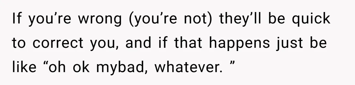 If you’re wrong (you’re not) they’ll be quick to correct you, and if that happens just be like “oh ok mybad, whatever. ”