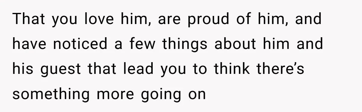 That you love him, are proud of him, and have noticed a few things about him and his guest that lead you to think there’s something more going on