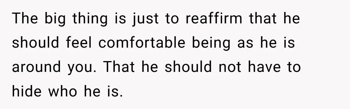 The big thing is just to reaffirm that he should feel comfortable being as he is around you. That he should not have to hide who he is.