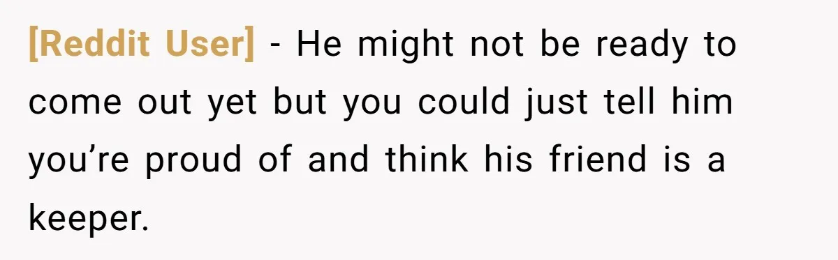[Reddit User] − He might not be ready to come out yet but you could just tell him you’re proud of and think his friend is a keeper.