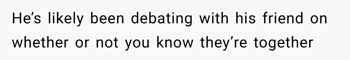 He’s likely been debating with his friend on whether or not you know they’re together