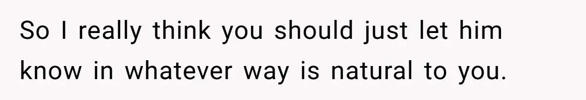 So I really think you should just let him know in whatever way is natural to you.