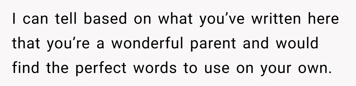 I can tell based on what you’ve written here that you’re a wonderful parent and would find the perfect words to use on your own.