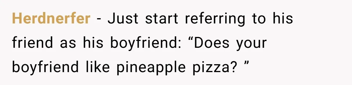 Herdnerfer − Just start referring to his friend as his boyfriend: “Does your boyfriend like pineapple pizza? ”