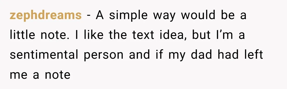 zephdreams − A simple way would be a little note. I like the text idea, but I’m a sentimental person and if my dad had left me a note