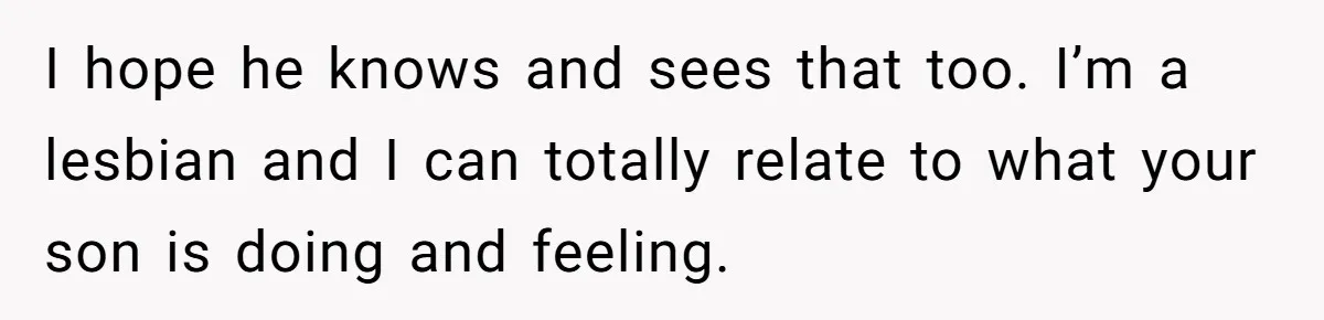 I hope he knows and sees that too. I’m a lesbian and I can totally relate to what your son is doing and feeling.