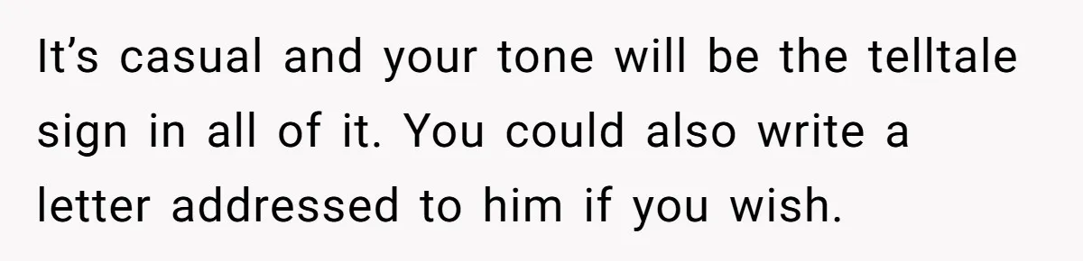 It’s casual and your tone will be the telltale sign in all of it. You could also write a letter addressed to him if you wish.