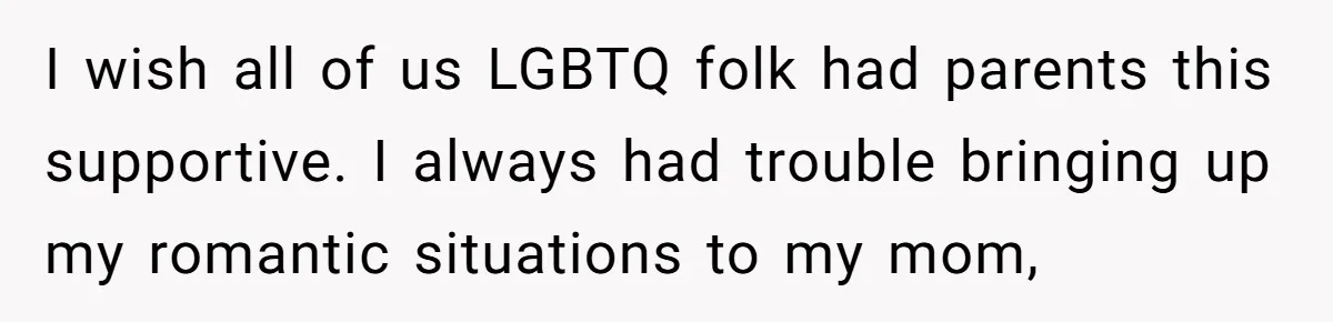 I wish all of us LGBTQ folk had parents this supportive. I always had trouble bringing up my romantic situations to my mom,